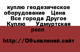 куплю геодезическое оборудование › Цена ­ - - Все города Другое » Куплю   . Удмуртская респ.